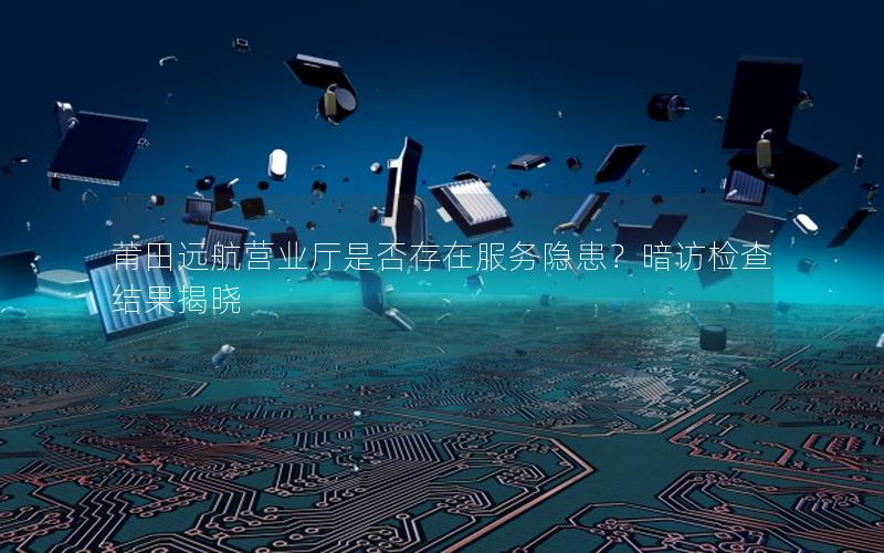 莆田远航营业厅是否存在服务隐患？暗访检查结果揭晓