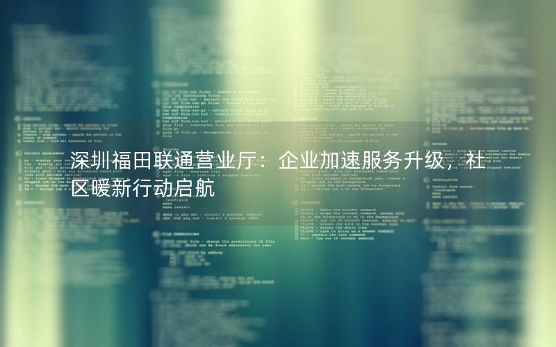 深圳福田联通营业厅：企业加速服务升级，社区暖新行动启航