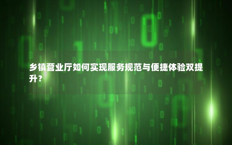 乡镇营业厅如何实现服务规范与便捷体验双提升？