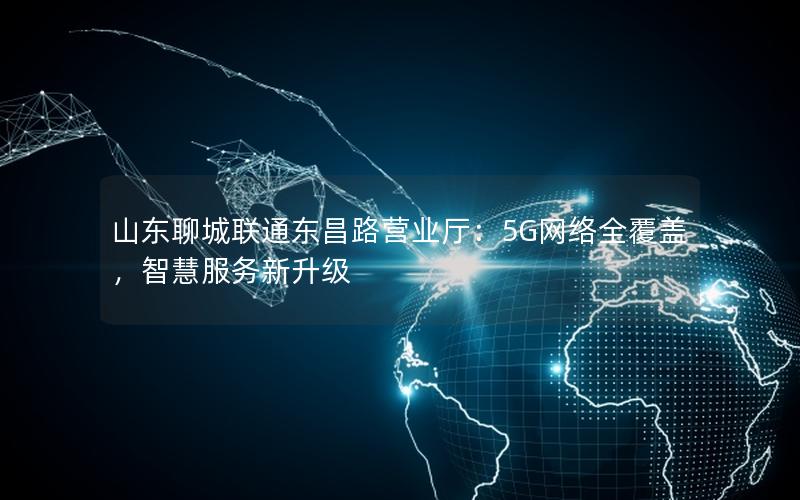 山东聊城联通东昌路营业厅：5G网络全覆盖，智慧服务新升级