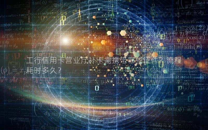 工行信用卡营业厅补卡需携带哪些证件？流程耗时多久？