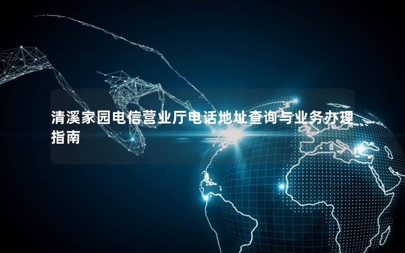 清溪家园电信营业厅电话地址查询与业务办理指南