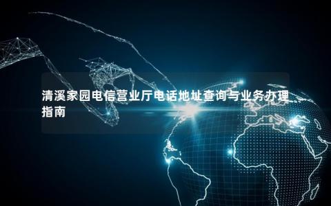清溪家园电信营业厅电话地址查询与业务办理指南