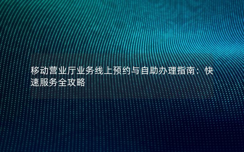 移动营业厅业务线上预约与自助办理指南：快速服务全攻略