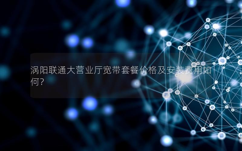 涡阳联通大营业厅宽带套餐价格及安装费用如何？