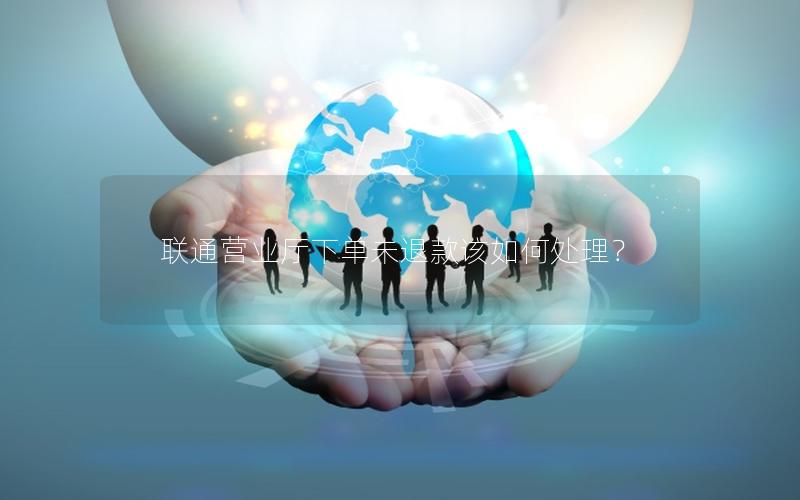 联通营业厅下单未退款该如何处理？