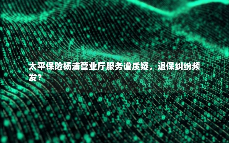 太平保险杨浦营业厅服务遭质疑，退保纠纷频发？