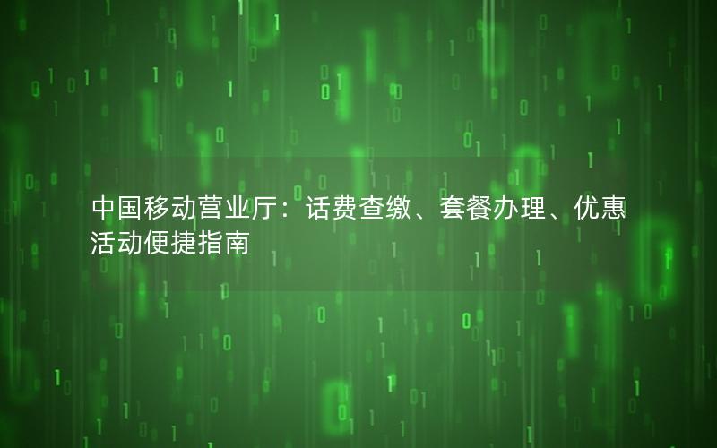 中国移动营业厅：话费查缴、套餐办理、优惠活动便捷指南