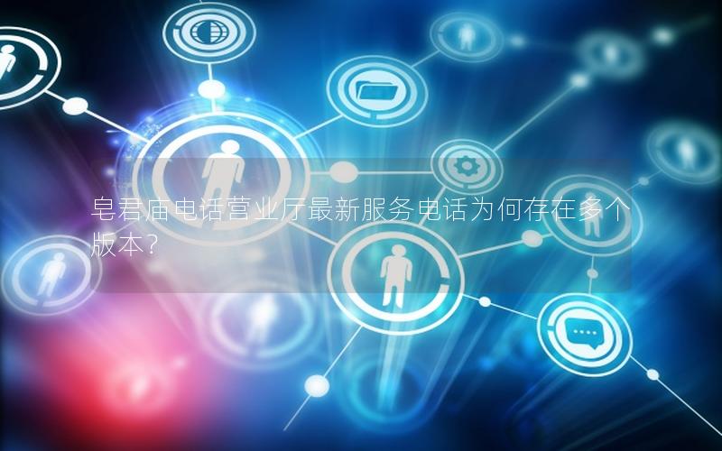 皂君庙电话营业厅最新服务电话为何存在多个版本？