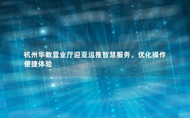 杭州华数营业厅迎亚运推智慧服务，优化操作便捷体验