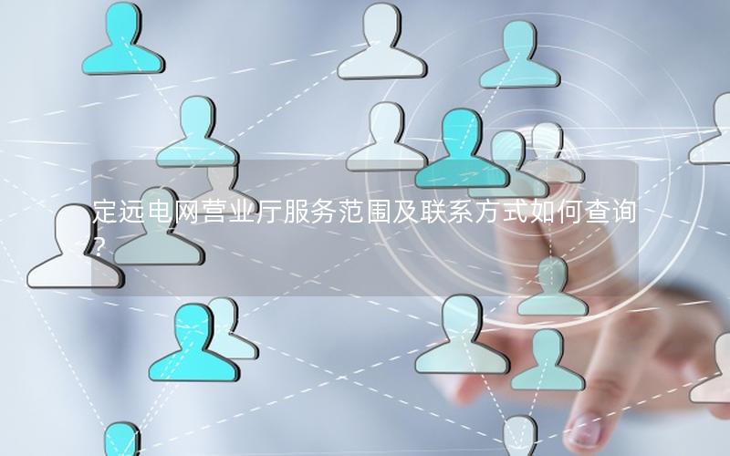 定远电网营业厅服务范围及联系方式如何查询？