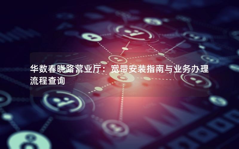 华数春晓路营业厅：宽带安装指南与业务办理流程查询