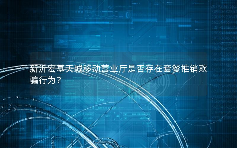 新沂宏基天城移动营业厅是否存在套餐推销欺骗行为？