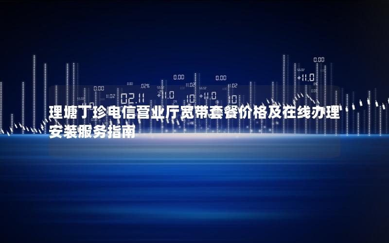 理塘丁珍电信营业厅宽带套餐价格及在线办理安装服务指南