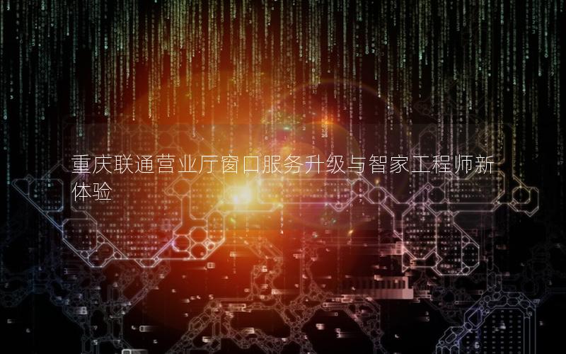 重庆联通营业厅窗口服务升级与智家工程师新体验