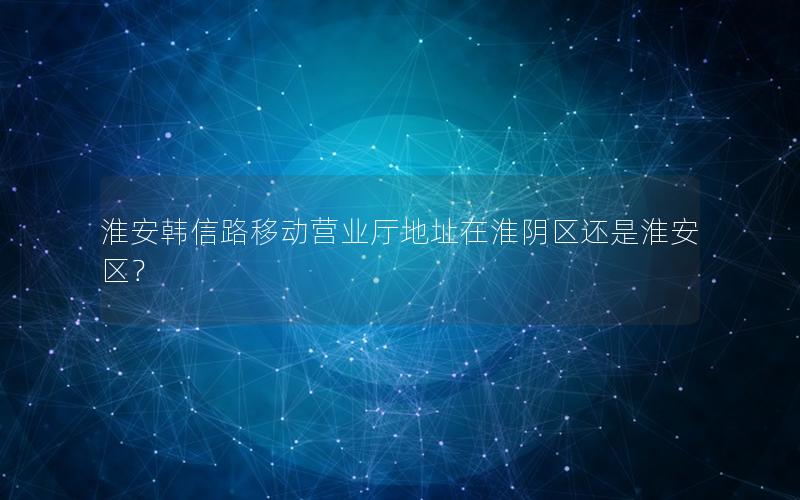 淮安韩信路移动营业厅地址在淮阴区还是淮安区？