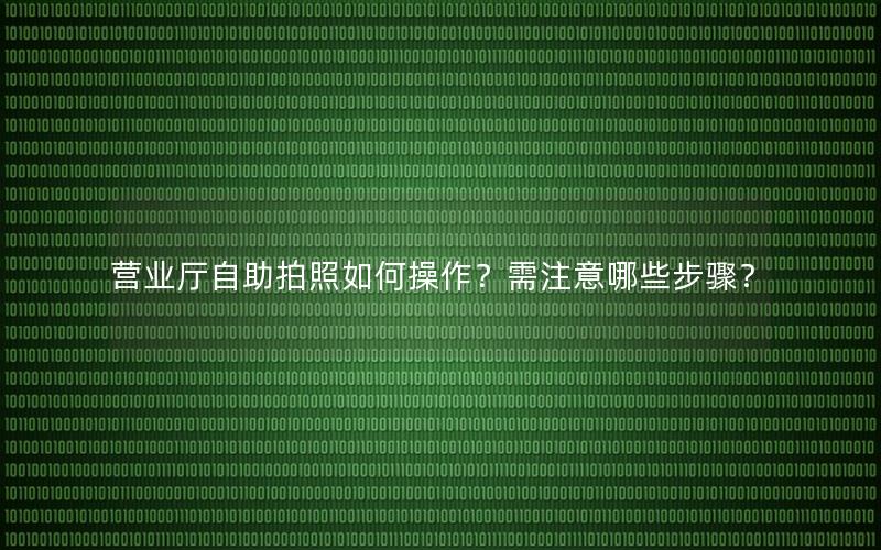 营业厅自助拍照如何操作？需注意哪些步骤？