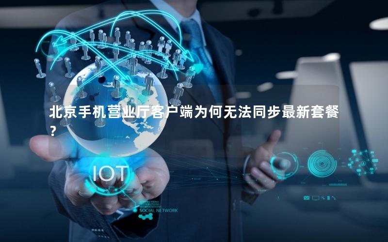 北京手机营业厅客户端为何无法同步最新套餐？