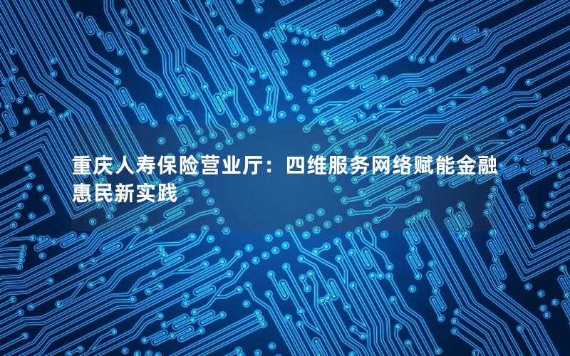 重庆人寿保险营业厅：四维服务网络赋能金融惠民新实践