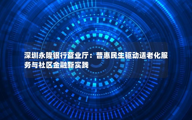 深圳永隆银行营业厅：普惠民生驱动适老化服务与社区金融新实践
