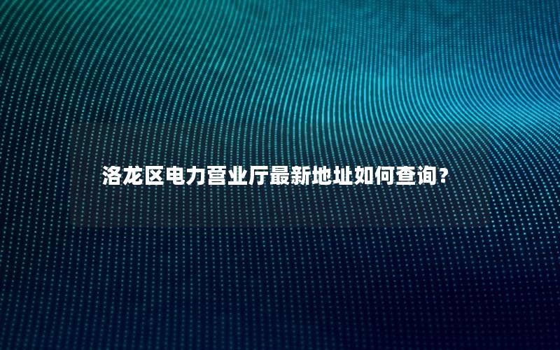 洛龙区电力营业厅最新地址如何查询？