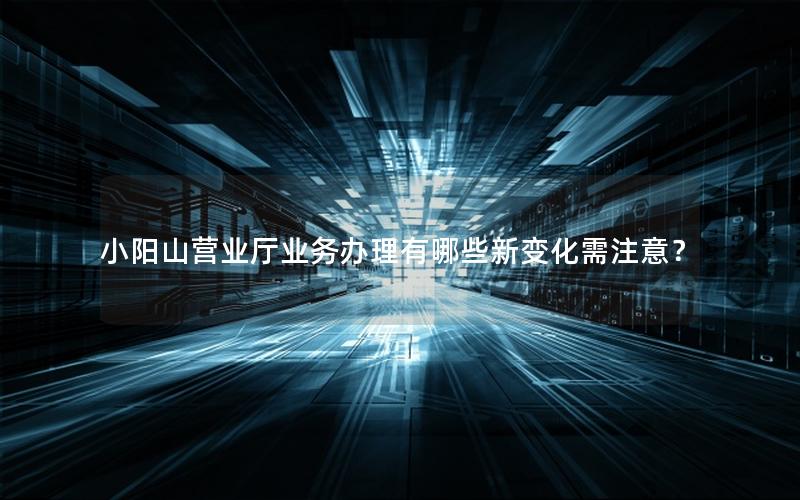 小阳山营业厅业务办理有哪些新变化需注意？