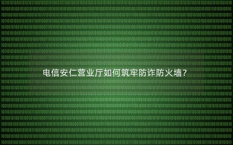 电信安仁营业厅如何筑牢防诈防火墙？