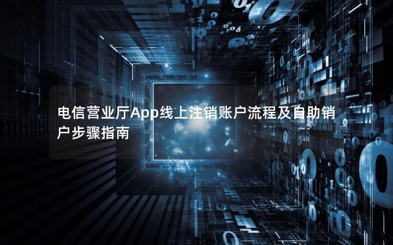 电信营业厅App线上注销账户流程及自助销户步骤指南