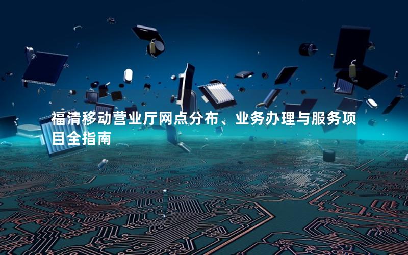 福清移动营业厅网点分布、业务办理与服务项目全指南