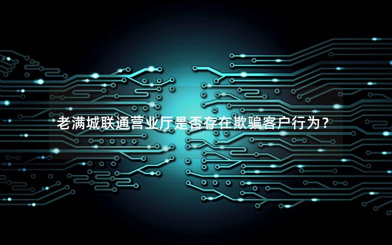 老满城联通营业厅是否存在欺骗客户行为？