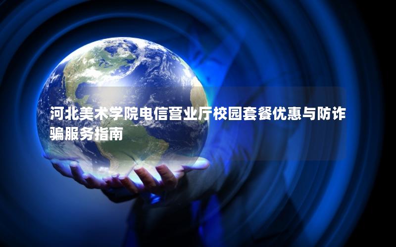 河北美术学院电信营业厅校园套餐优惠与防诈骗服务指南