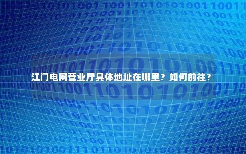 江门电网营业厅具体地址在哪里？如何前往？
