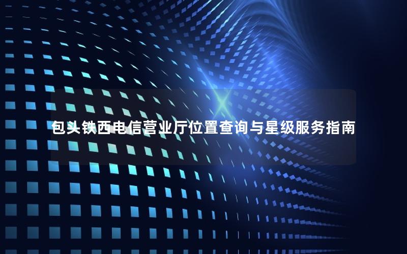 包头铁西电信营业厅位置查询与星级服务指南