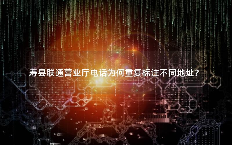 寿县联通营业厅电话为何重复标注不同地址？