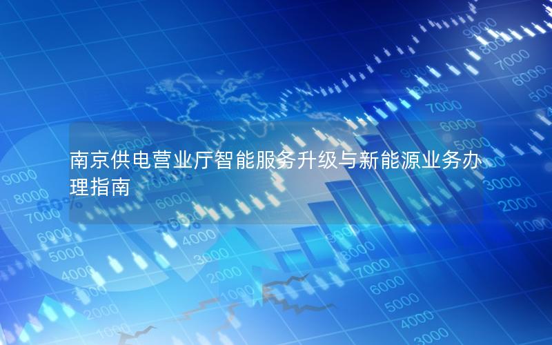 南京供电营业厅智能服务升级与新能源业务办理指南