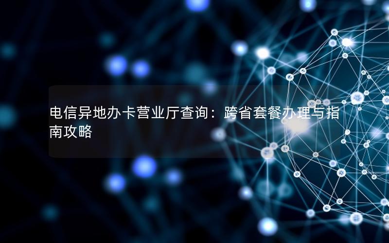 电信异地办卡营业厅查询：跨省套餐办理与指南攻略