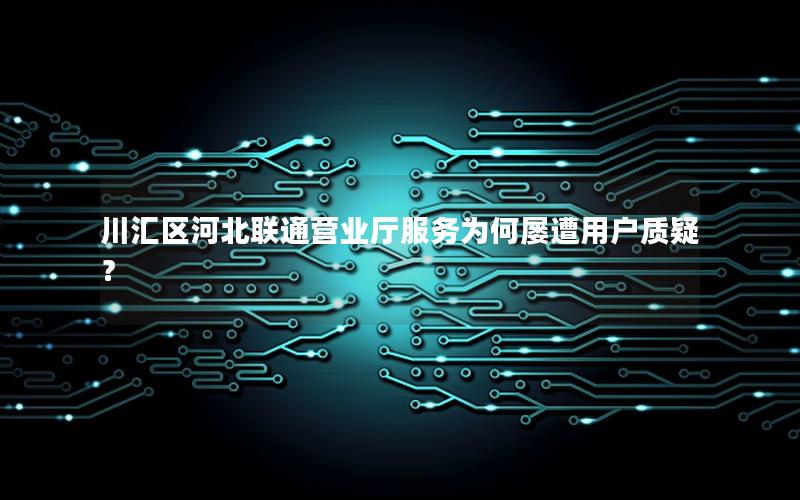 川汇区河北联通营业厅服务为何屡遭用户质疑？