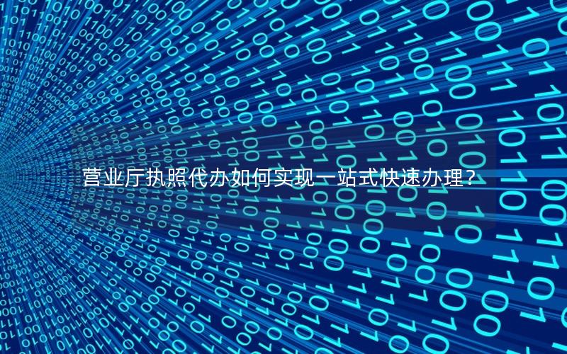 营业厅执照代办如何实现一站式快速办理？