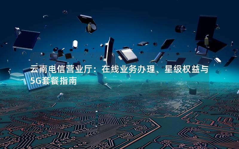 云南电信营业厅：在线业务办理、星级权益与5G套餐指南