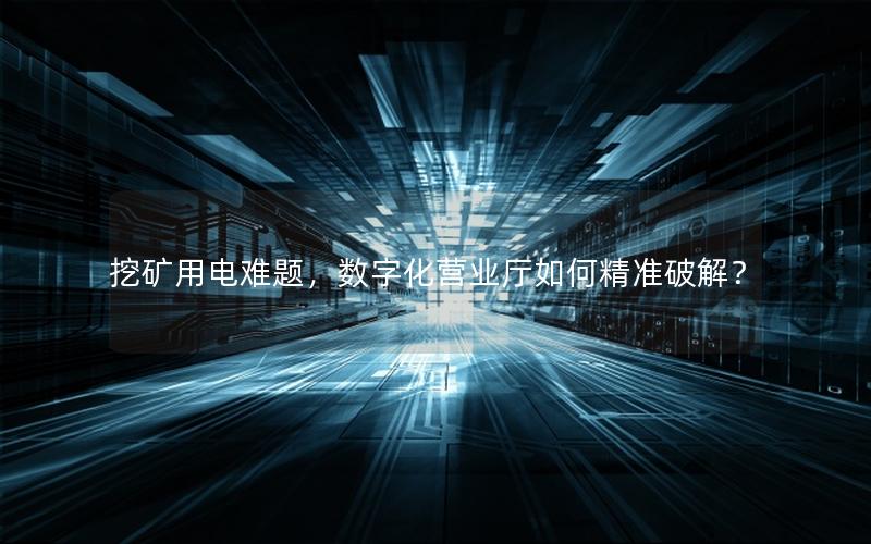挖矿用电难题，数字化营业厅如何精准破解？