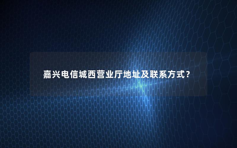 嘉兴电信城西营业厅地址及联系方式？