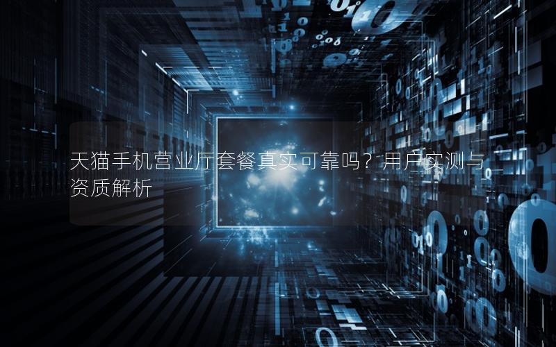 天猫手机营业厅套餐真实可靠吗？用户实测与资质解析