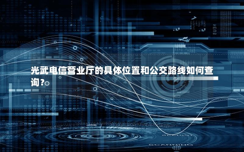 光武电信营业厅的具体位置和公交路线如何查询？