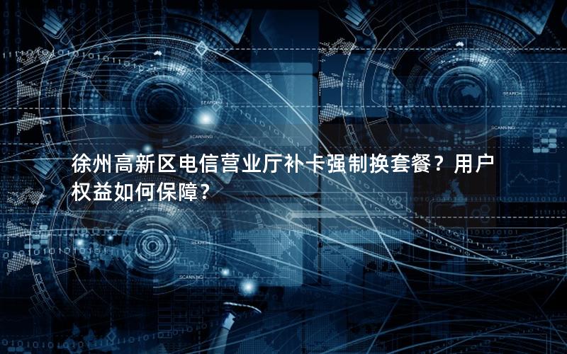 徐州高新区电信营业厅补卡强制换套餐？用户权益如何保障？