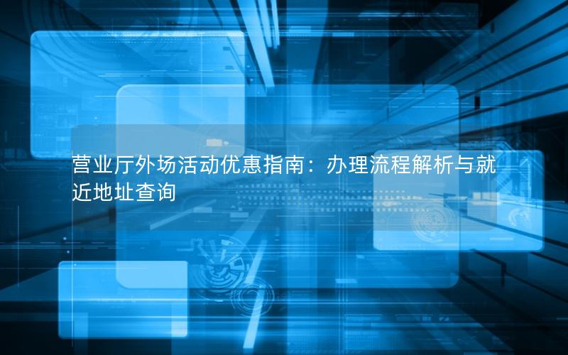 营业厅外场活动优惠指南：办理流程解析与就近地址查询