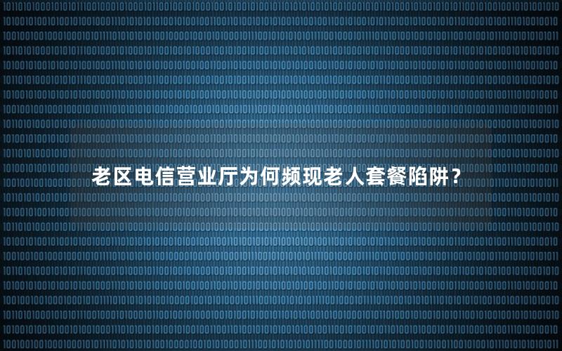 老区电信营业厅为何频现老人套餐陷阱？