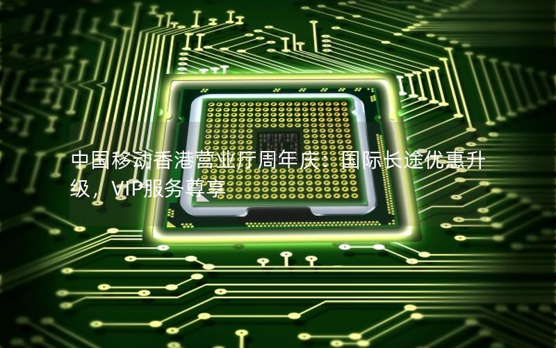 中国移动香港营业厅周年庆：国际长途优惠升级，VIP服务尊享