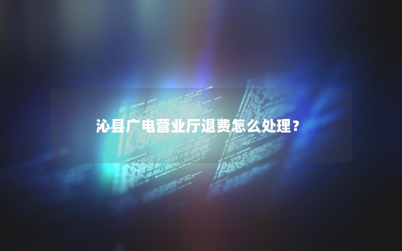 沁县广电营业厅退费怎么处理？