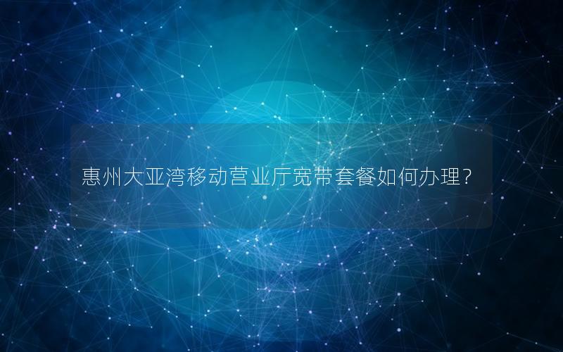 惠州大亚湾移动营业厅宽带套餐如何办理？