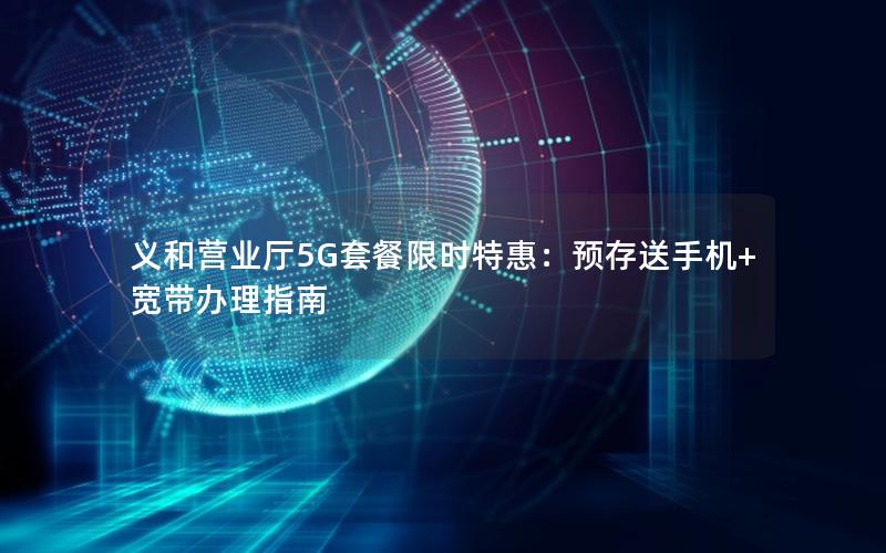 义和营业厅5G套餐限时特惠：预存送手机+宽带办理指南